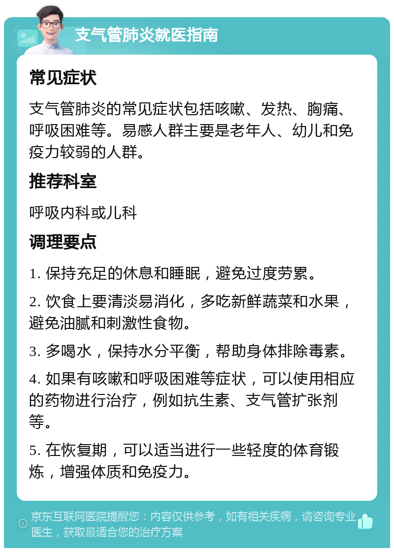 支气管肺炎就医指南 常见症状 支气管肺炎的常见症状包括咳嗽、发热、胸痛、呼吸困难等。易感人群主要是老年人、幼儿和免疫力较弱的人群。 推荐科室 呼吸内科或儿科 调理要点 1. 保持充足的休息和睡眠，避免过度劳累。 2. 饮食上要清淡易消化，多吃新鲜蔬菜和水果，避免油腻和刺激性食物。 3. 多喝水，保持水分平衡，帮助身体排除毒素。 4. 如果有咳嗽和呼吸困难等症状，可以使用相应的药物进行治疗，例如抗生素、支气管扩张剂等。 5. 在恢复期，可以适当进行一些轻度的体育锻炼，增强体质和免疫力。