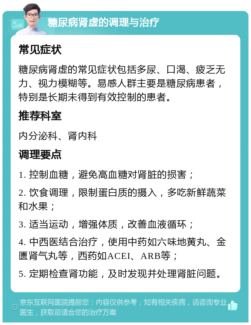 糖尿病肾虚的调理与治疗 常见症状 糖尿病肾虚的常见症状包括多尿、口渴、疲乏无力、视力模糊等。易感人群主要是糖尿病患者，特别是长期未得到有效控制的患者。 推荐科室 内分泌科、肾内科 调理要点 1. 控制血糖，避免高血糖对肾脏的损害； 2. 饮食调理，限制蛋白质的摄入，多吃新鲜蔬菜和水果； 3. 适当运动，增强体质，改善血液循环； 4. 中西医结合治疗，使用中药如六味地黄丸、金匮肾气丸等，西药如ACEI、ARB等； 5. 定期检查肾功能，及时发现并处理肾脏问题。