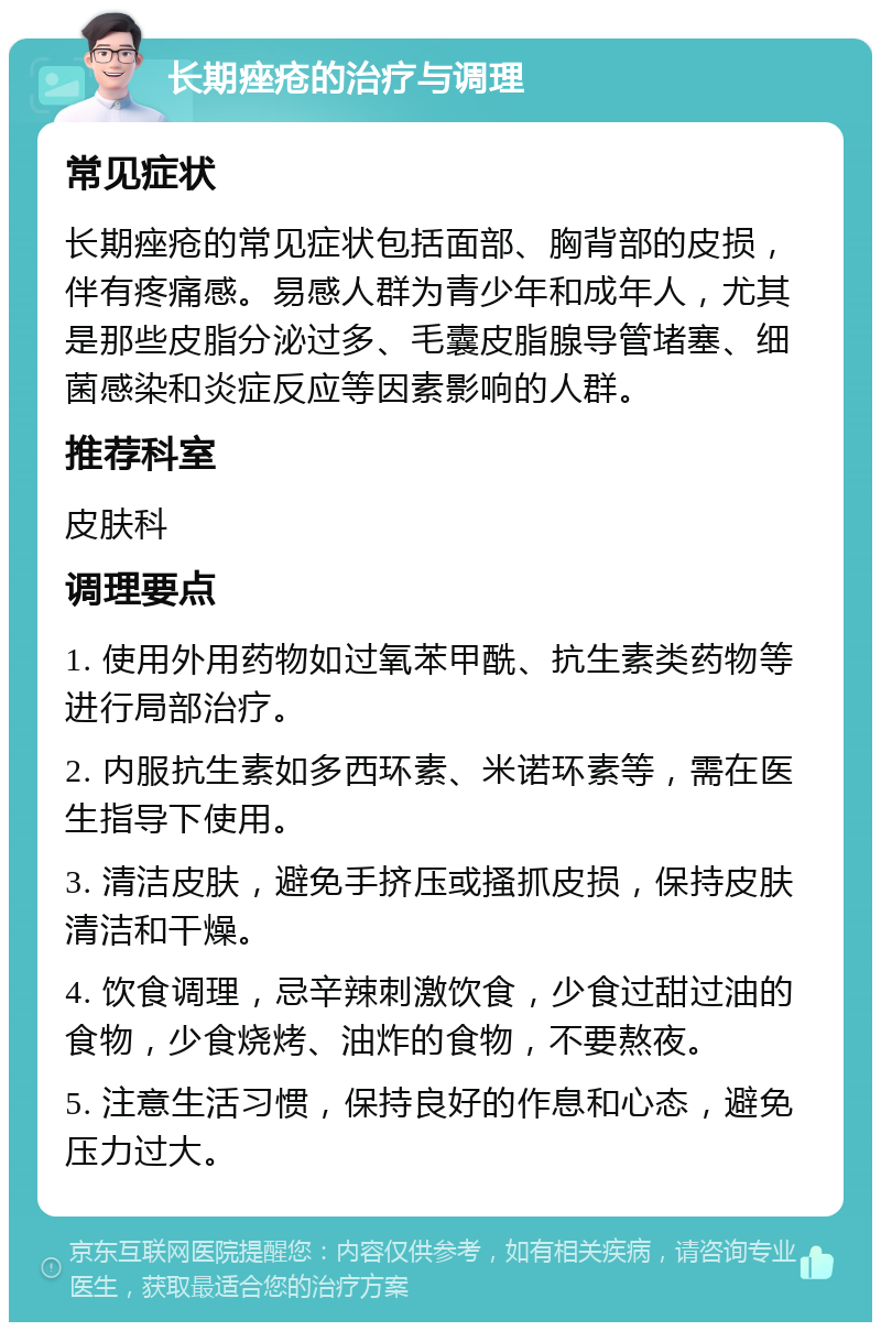 长期痤疮的治疗与调理 常见症状 长期痤疮的常见症状包括面部、胸背部的皮损，伴有疼痛感。易感人群为青少年和成年人，尤其是那些皮脂分泌过多、毛囊皮脂腺导管堵塞、细菌感染和炎症反应等因素影响的人群。 推荐科室 皮肤科 调理要点 1. 使用外用药物如过氧苯甲酰、抗生素类药物等进行局部治疗。 2. 内服抗生素如多西环素、米诺环素等，需在医生指导下使用。 3. 清洁皮肤，避免手挤压或搔抓皮损，保持皮肤清洁和干燥。 4. 饮食调理，忌辛辣刺激饮食，少食过甜过油的食物，少食烧烤、油炸的食物，不要熬夜。 5. 注意生活习惯，保持良好的作息和心态，避免压力过大。