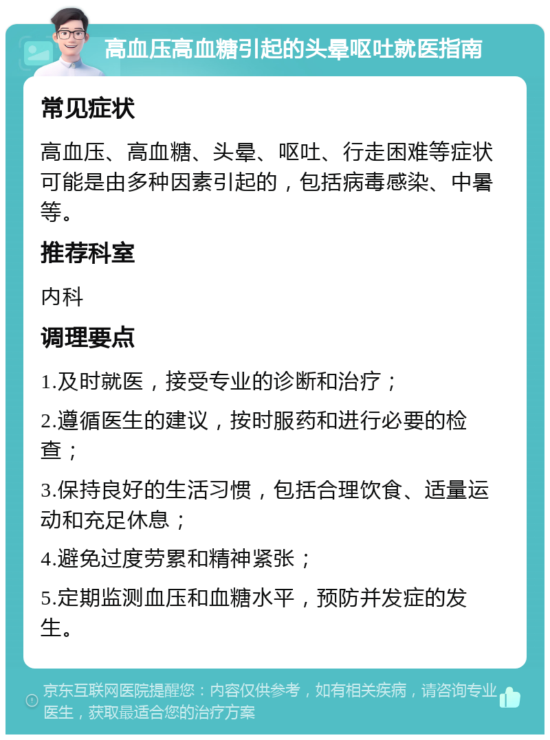 高血压高血糖引起的头晕呕吐就医指南 常见症状 高血压、高血糖、头晕、呕吐、行走困难等症状可能是由多种因素引起的，包括病毒感染、中暑等。 推荐科室 内科 调理要点 1.及时就医，接受专业的诊断和治疗； 2.遵循医生的建议，按时服药和进行必要的检查； 3.保持良好的生活习惯，包括合理饮食、适量运动和充足休息； 4.避免过度劳累和精神紧张； 5.定期监测血压和血糖水平，预防并发症的发生。