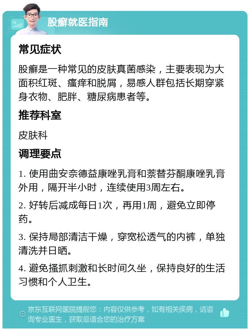 股癣就医指南 常见症状 股癣是一种常见的皮肤真菌感染，主要表现为大面积红斑、瘙痒和脱屑，易感人群包括长期穿紧身衣物、肥胖、糖尿病患者等。 推荐科室 皮肤科 调理要点 1. 使用曲安奈德益康唑乳膏和萘替芬酮康唑乳膏外用，隔开半小时，连续使用3周左右。 2. 好转后减成每日1次，再用1周，避免立即停药。 3. 保持局部清洁干燥，穿宽松透气的内裤，单独清洗并日晒。 4. 避免搔抓刺激和长时间久坐，保持良好的生活习惯和个人卫生。