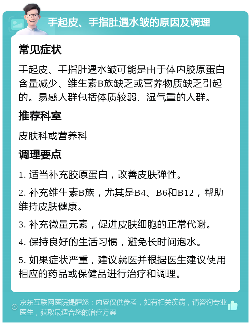 手起皮、手指肚遇水皱的原因及调理 常见症状 手起皮、手指肚遇水皱可能是由于体内胶原蛋白含量减少、维生素B族缺乏或营养物质缺乏引起的。易感人群包括体质较弱、湿气重的人群。 推荐科室 皮肤科或营养科 调理要点 1. 适当补充胶原蛋白，改善皮肤弹性。 2. 补充维生素B族，尤其是B4、B6和B12，帮助维持皮肤健康。 3. 补充微量元素，促进皮肤细胞的正常代谢。 4. 保持良好的生活习惯，避免长时间泡水。 5. 如果症状严重，建议就医并根据医生建议使用相应的药品或保健品进行治疗和调理。