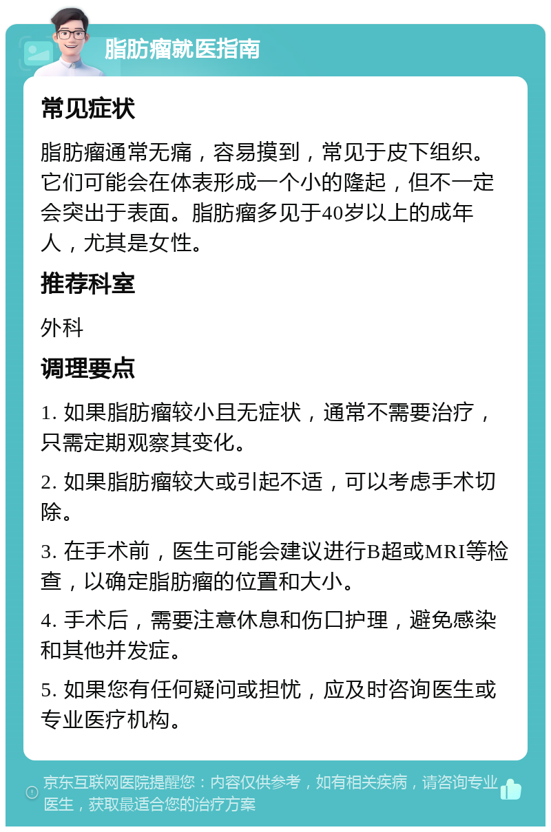 脂肪瘤就医指南 常见症状 脂肪瘤通常无痛，容易摸到，常见于皮下组织。它们可能会在体表形成一个小的隆起，但不一定会突出于表面。脂肪瘤多见于40岁以上的成年人，尤其是女性。 推荐科室 外科 调理要点 1. 如果脂肪瘤较小且无症状，通常不需要治疗，只需定期观察其变化。 2. 如果脂肪瘤较大或引起不适，可以考虑手术切除。 3. 在手术前，医生可能会建议进行B超或MRI等检查，以确定脂肪瘤的位置和大小。 4. 手术后，需要注意休息和伤口护理，避免感染和其他并发症。 5. 如果您有任何疑问或担忧，应及时咨询医生或专业医疗机构。