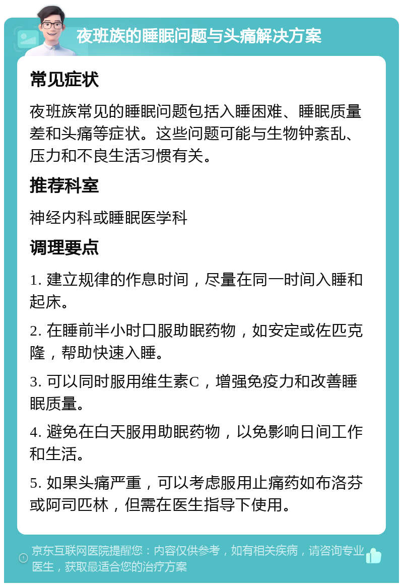 夜班族的睡眠问题与头痛解决方案 常见症状 夜班族常见的睡眠问题包括入睡困难、睡眠质量差和头痛等症状。这些问题可能与生物钟紊乱、压力和不良生活习惯有关。 推荐科室 神经内科或睡眠医学科 调理要点 1. 建立规律的作息时间，尽量在同一时间入睡和起床。 2. 在睡前半小时口服助眠药物，如安定或佐匹克隆，帮助快速入睡。 3. 可以同时服用维生素C，增强免疫力和改善睡眠质量。 4. 避免在白天服用助眠药物，以免影响日间工作和生活。 5. 如果头痛严重，可以考虑服用止痛药如布洛芬或阿司匹林，但需在医生指导下使用。