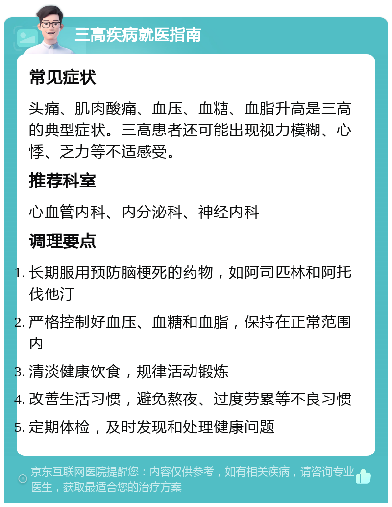 三高疾病就医指南 常见症状 头痛、肌肉酸痛、血压、血糖、血脂升高是三高的典型症状。三高患者还可能出现视力模糊、心悸、乏力等不适感受。 推荐科室 心血管内科、内分泌科、神经内科 调理要点 长期服用预防脑梗死的药物，如阿司匹林和阿托伐他汀 严格控制好血压、血糖和血脂，保持在正常范围内 清淡健康饮食，规律活动锻炼 改善生活习惯，避免熬夜、过度劳累等不良习惯 定期体检，及时发现和处理健康问题