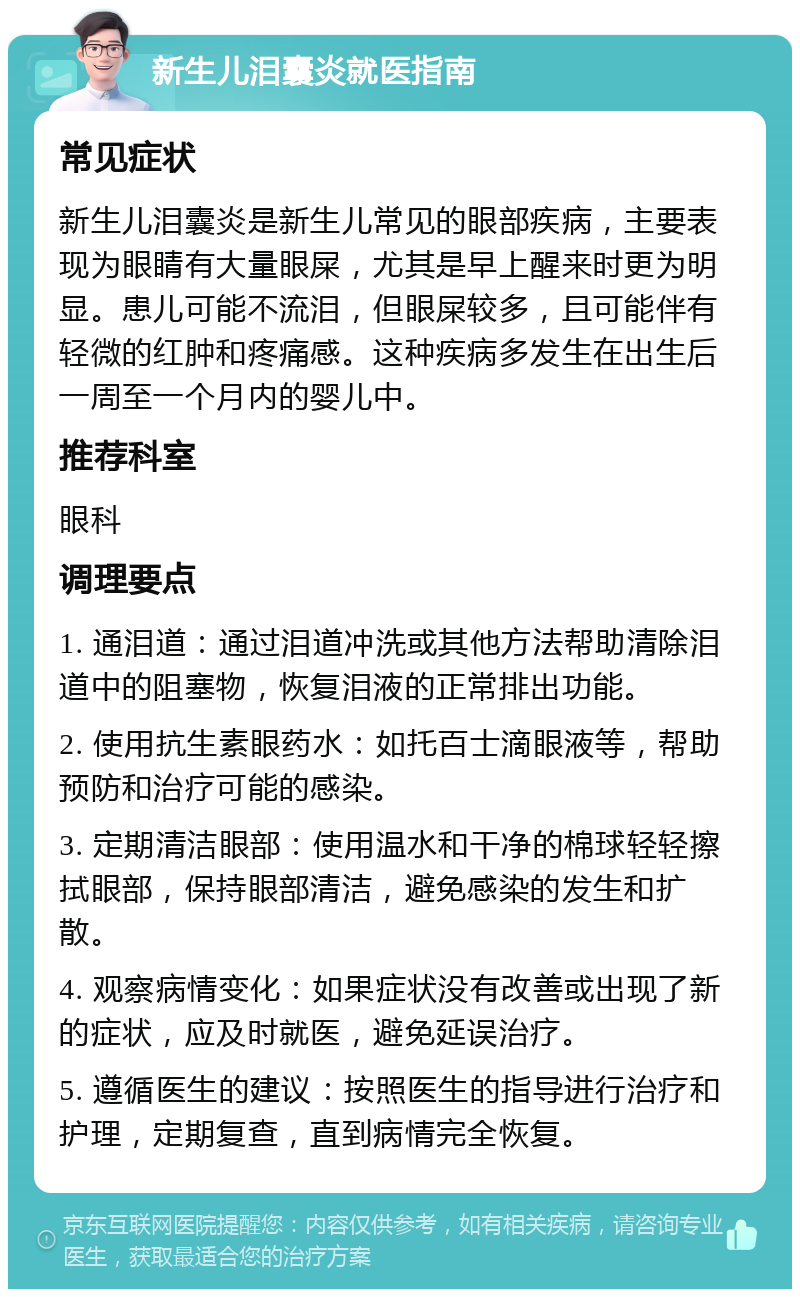 新生儿泪囊炎就医指南 常见症状 新生儿泪囊炎是新生儿常见的眼部疾病，主要表现为眼睛有大量眼屎，尤其是早上醒来时更为明显。患儿可能不流泪，但眼屎较多，且可能伴有轻微的红肿和疼痛感。这种疾病多发生在出生后一周至一个月内的婴儿中。 推荐科室 眼科 调理要点 1. 通泪道：通过泪道冲洗或其他方法帮助清除泪道中的阻塞物，恢复泪液的正常排出功能。 2. 使用抗生素眼药水：如托百士滴眼液等，帮助预防和治疗可能的感染。 3. 定期清洁眼部：使用温水和干净的棉球轻轻擦拭眼部，保持眼部清洁，避免感染的发生和扩散。 4. 观察病情变化：如果症状没有改善或出现了新的症状，应及时就医，避免延误治疗。 5. 遵循医生的建议：按照医生的指导进行治疗和护理，定期复查，直到病情完全恢复。