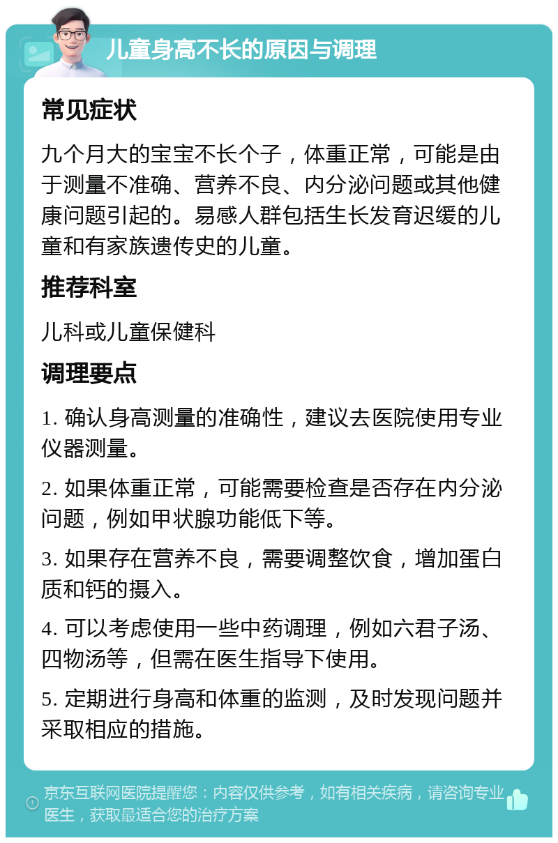 儿童身高不长的原因与调理 常见症状 九个月大的宝宝不长个子，体重正常，可能是由于测量不准确、营养不良、内分泌问题或其他健康问题引起的。易感人群包括生长发育迟缓的儿童和有家族遗传史的儿童。 推荐科室 儿科或儿童保健科 调理要点 1. 确认身高测量的准确性，建议去医院使用专业仪器测量。 2. 如果体重正常，可能需要检查是否存在内分泌问题，例如甲状腺功能低下等。 3. 如果存在营养不良，需要调整饮食，增加蛋白质和钙的摄入。 4. 可以考虑使用一些中药调理，例如六君子汤、四物汤等，但需在医生指导下使用。 5. 定期进行身高和体重的监测，及时发现问题并采取相应的措施。