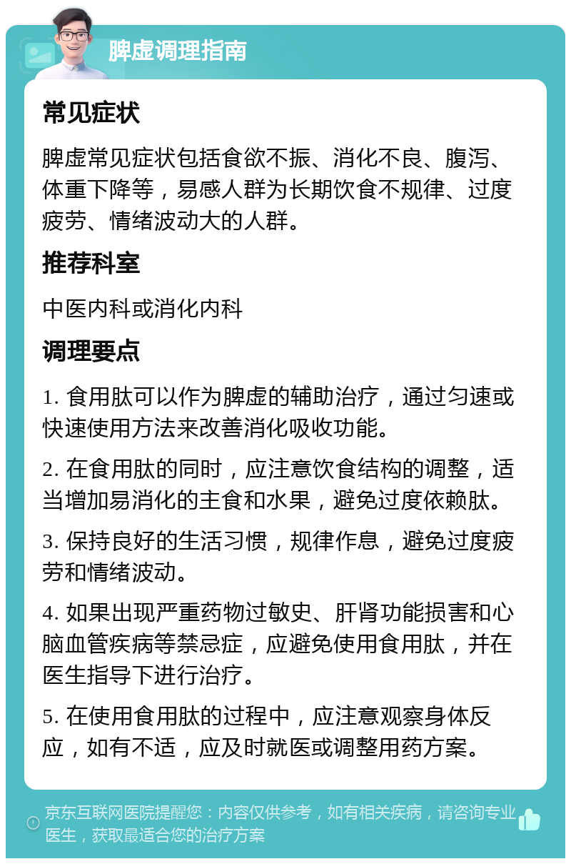 脾虚调理指南 常见症状 脾虚常见症状包括食欲不振、消化不良、腹泻、体重下降等，易感人群为长期饮食不规律、过度疲劳、情绪波动大的人群。 推荐科室 中医内科或消化内科 调理要点 1. 食用肽可以作为脾虚的辅助治疗，通过匀速或快速使用方法来改善消化吸收功能。 2. 在食用肽的同时，应注意饮食结构的调整，适当增加易消化的主食和水果，避免过度依赖肽。 3. 保持良好的生活习惯，规律作息，避免过度疲劳和情绪波动。 4. 如果出现严重药物过敏史、肝肾功能损害和心脑血管疾病等禁忌症，应避免使用食用肽，并在医生指导下进行治疗。 5. 在使用食用肽的过程中，应注意观察身体反应，如有不适，应及时就医或调整用药方案。