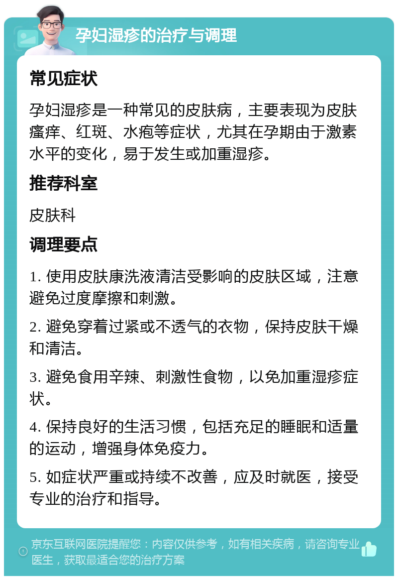 孕妇湿疹的治疗与调理 常见症状 孕妇湿疹是一种常见的皮肤病，主要表现为皮肤瘙痒、红斑、水疱等症状，尤其在孕期由于激素水平的变化，易于发生或加重湿疹。 推荐科室 皮肤科 调理要点 1. 使用皮肤康洗液清洁受影响的皮肤区域，注意避免过度摩擦和刺激。 2. 避免穿着过紧或不透气的衣物，保持皮肤干燥和清洁。 3. 避免食用辛辣、刺激性食物，以免加重湿疹症状。 4. 保持良好的生活习惯，包括充足的睡眠和适量的运动，增强身体免疫力。 5. 如症状严重或持续不改善，应及时就医，接受专业的治疗和指导。