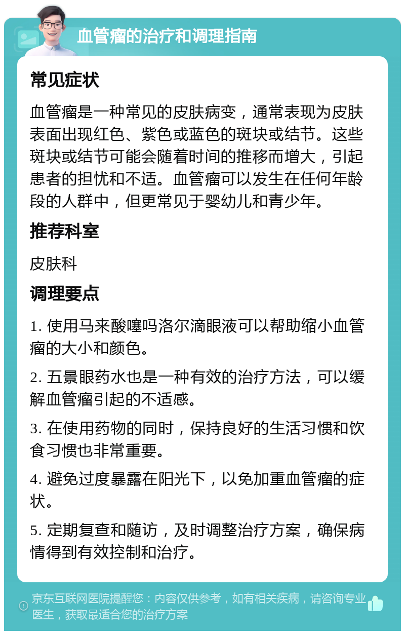 血管瘤的治疗和调理指南 常见症状 血管瘤是一种常见的皮肤病变，通常表现为皮肤表面出现红色、紫色或蓝色的斑块或结节。这些斑块或结节可能会随着时间的推移而增大，引起患者的担忧和不适。血管瘤可以发生在任何年龄段的人群中，但更常见于婴幼儿和青少年。 推荐科室 皮肤科 调理要点 1. 使用马来酸噻吗洛尔滴眼液可以帮助缩小血管瘤的大小和颜色。 2. 五景眼药水也是一种有效的治疗方法，可以缓解血管瘤引起的不适感。 3. 在使用药物的同时，保持良好的生活习惯和饮食习惯也非常重要。 4. 避免过度暴露在阳光下，以免加重血管瘤的症状。 5. 定期复查和随访，及时调整治疗方案，确保病情得到有效控制和治疗。