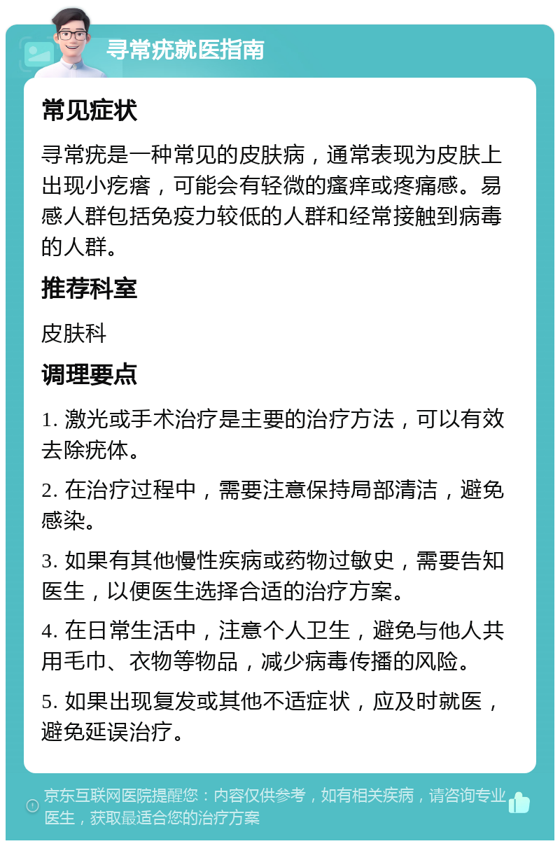 寻常疣就医指南 常见症状 寻常疣是一种常见的皮肤病，通常表现为皮肤上出现小疙瘩，可能会有轻微的瘙痒或疼痛感。易感人群包括免疫力较低的人群和经常接触到病毒的人群。 推荐科室 皮肤科 调理要点 1. 激光或手术治疗是主要的治疗方法，可以有效去除疣体。 2. 在治疗过程中，需要注意保持局部清洁，避免感染。 3. 如果有其他慢性疾病或药物过敏史，需要告知医生，以便医生选择合适的治疗方案。 4. 在日常生活中，注意个人卫生，避免与他人共用毛巾、衣物等物品，减少病毒传播的风险。 5. 如果出现复发或其他不适症状，应及时就医，避免延误治疗。