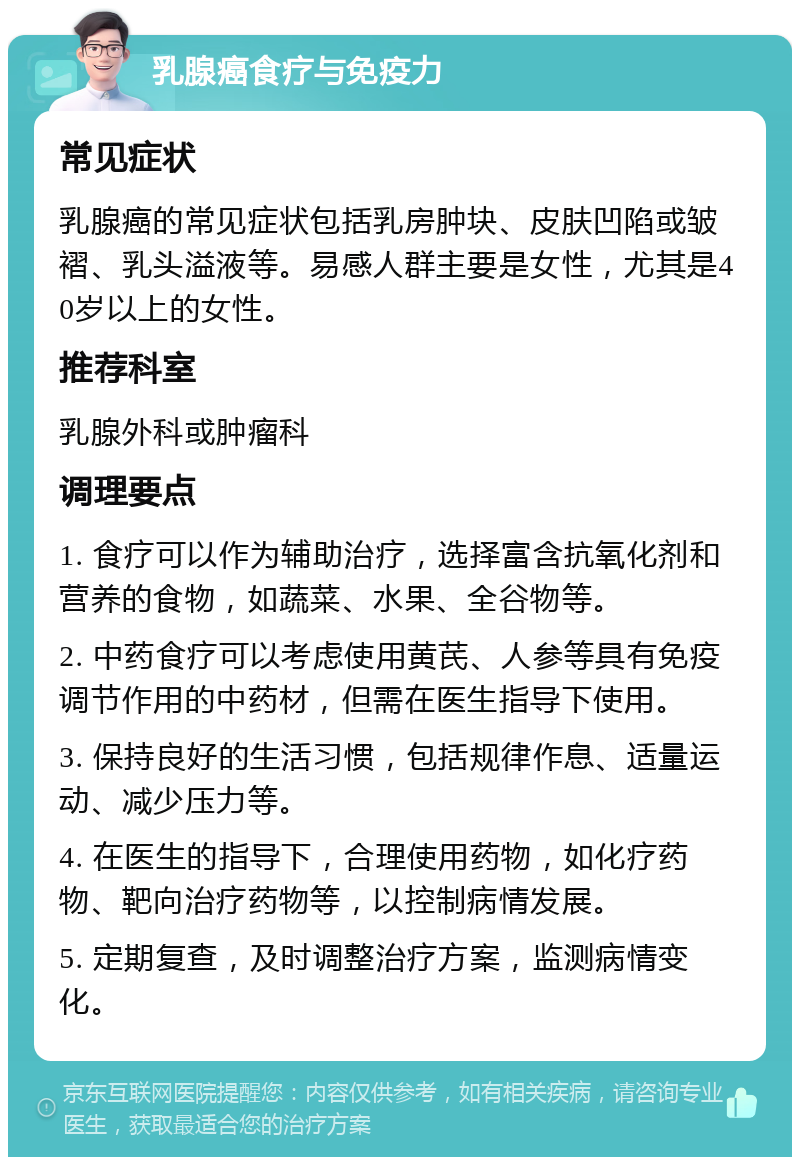 乳腺癌食疗与免疫力 常见症状 乳腺癌的常见症状包括乳房肿块、皮肤凹陷或皱褶、乳头溢液等。易感人群主要是女性，尤其是40岁以上的女性。 推荐科室 乳腺外科或肿瘤科 调理要点 1. 食疗可以作为辅助治疗，选择富含抗氧化剂和营养的食物，如蔬菜、水果、全谷物等。 2. 中药食疗可以考虑使用黄芪、人参等具有免疫调节作用的中药材，但需在医生指导下使用。 3. 保持良好的生活习惯，包括规律作息、适量运动、减少压力等。 4. 在医生的指导下，合理使用药物，如化疗药物、靶向治疗药物等，以控制病情发展。 5. 定期复查，及时调整治疗方案，监测病情变化。