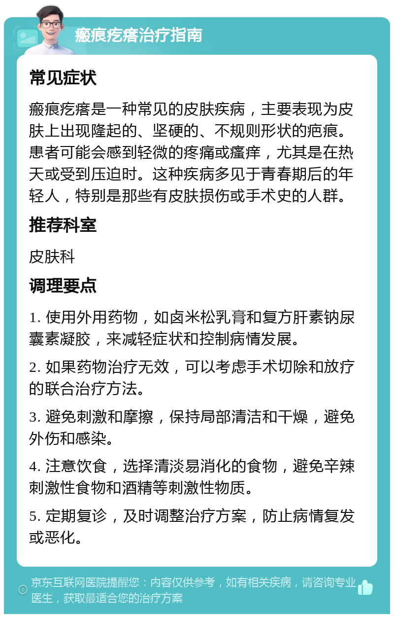 瘢痕疙瘩治疗指南 常见症状 瘢痕疙瘩是一种常见的皮肤疾病，主要表现为皮肤上出现隆起的、坚硬的、不规则形状的疤痕。患者可能会感到轻微的疼痛或瘙痒，尤其是在热天或受到压迫时。这种疾病多见于青春期后的年轻人，特别是那些有皮肤损伤或手术史的人群。 推荐科室 皮肤科 调理要点 1. 使用外用药物，如卤米松乳膏和复方肝素钠尿囊素凝胶，来减轻症状和控制病情发展。 2. 如果药物治疗无效，可以考虑手术切除和放疗的联合治疗方法。 3. 避免刺激和摩擦，保持局部清洁和干燥，避免外伤和感染。 4. 注意饮食，选择清淡易消化的食物，避免辛辣刺激性食物和酒精等刺激性物质。 5. 定期复诊，及时调整治疗方案，防止病情复发或恶化。