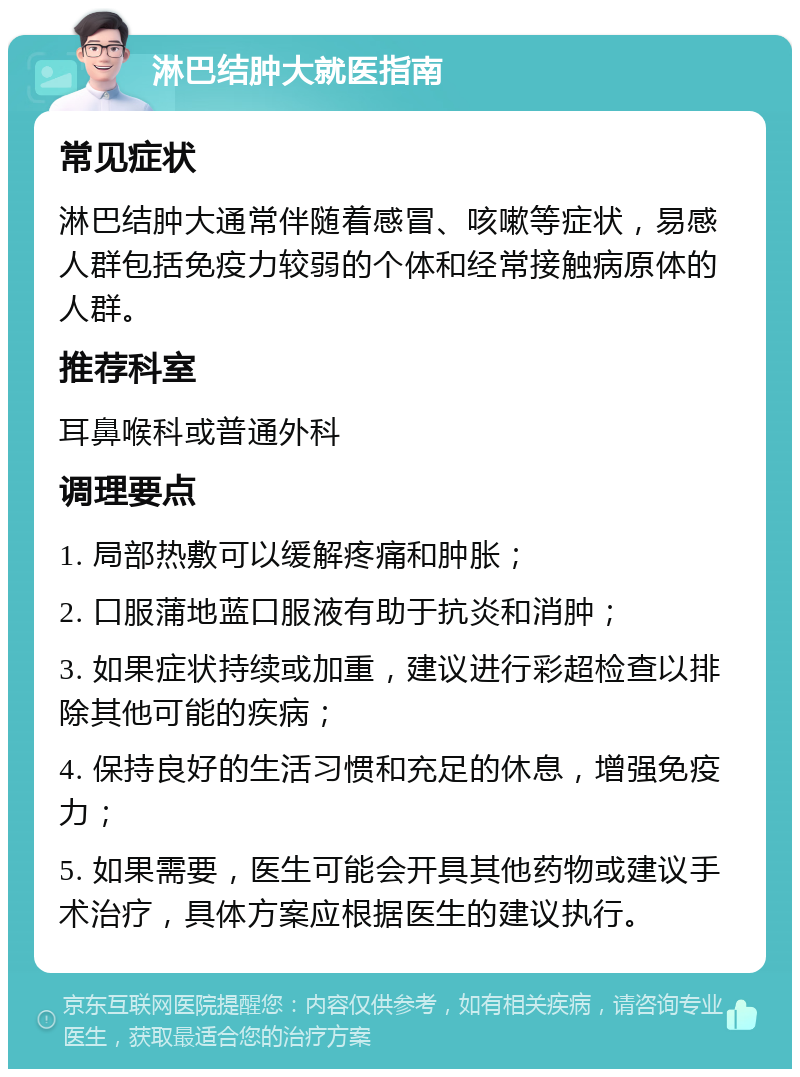 淋巴结肿大就医指南 常见症状 淋巴结肿大通常伴随着感冒、咳嗽等症状，易感人群包括免疫力较弱的个体和经常接触病原体的人群。 推荐科室 耳鼻喉科或普通外科 调理要点 1. 局部热敷可以缓解疼痛和肿胀； 2. 口服蒲地蓝口服液有助于抗炎和消肿； 3. 如果症状持续或加重，建议进行彩超检查以排除其他可能的疾病； 4. 保持良好的生活习惯和充足的休息，增强免疫力； 5. 如果需要，医生可能会开具其他药物或建议手术治疗，具体方案应根据医生的建议执行。