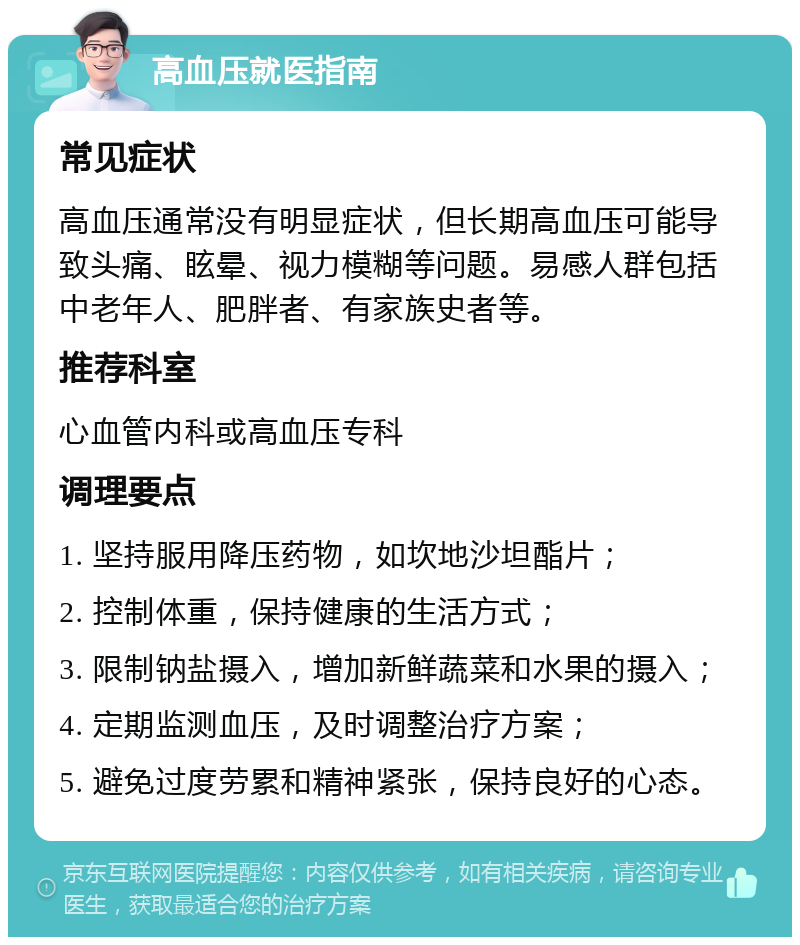 高血压就医指南 常见症状 高血压通常没有明显症状，但长期高血压可能导致头痛、眩晕、视力模糊等问题。易感人群包括中老年人、肥胖者、有家族史者等。 推荐科室 心血管内科或高血压专科 调理要点 1. 坚持服用降压药物，如坎地沙坦酯片； 2. 控制体重，保持健康的生活方式； 3. 限制钠盐摄入，增加新鲜蔬菜和水果的摄入； 4. 定期监测血压，及时调整治疗方案； 5. 避免过度劳累和精神紧张，保持良好的心态。