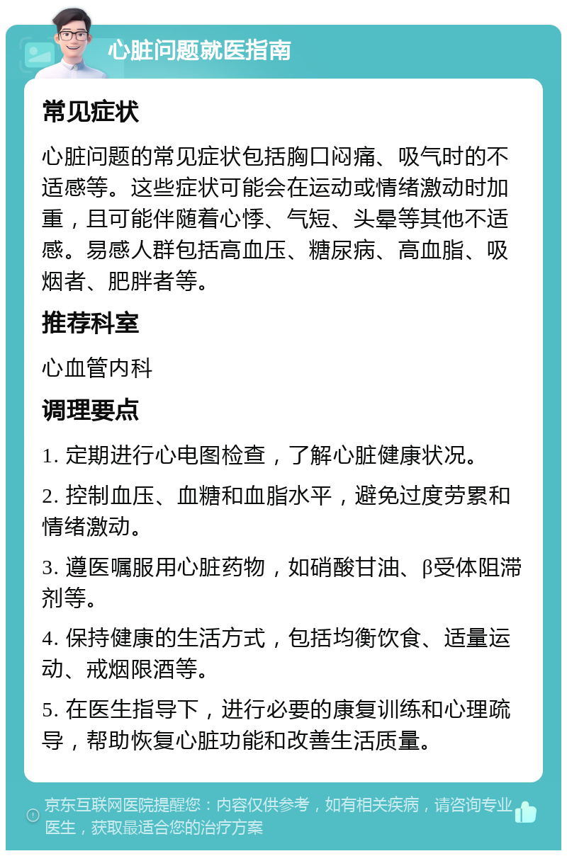 心脏问题就医指南 常见症状 心脏问题的常见症状包括胸口闷痛、吸气时的不适感等。这些症状可能会在运动或情绪激动时加重，且可能伴随着心悸、气短、头晕等其他不适感。易感人群包括高血压、糖尿病、高血脂、吸烟者、肥胖者等。 推荐科室 心血管内科 调理要点 1. 定期进行心电图检查，了解心脏健康状况。 2. 控制血压、血糖和血脂水平，避免过度劳累和情绪激动。 3. 遵医嘱服用心脏药物，如硝酸甘油、β受体阻滞剂等。 4. 保持健康的生活方式，包括均衡饮食、适量运动、戒烟限酒等。 5. 在医生指导下，进行必要的康复训练和心理疏导，帮助恢复心脏功能和改善生活质量。