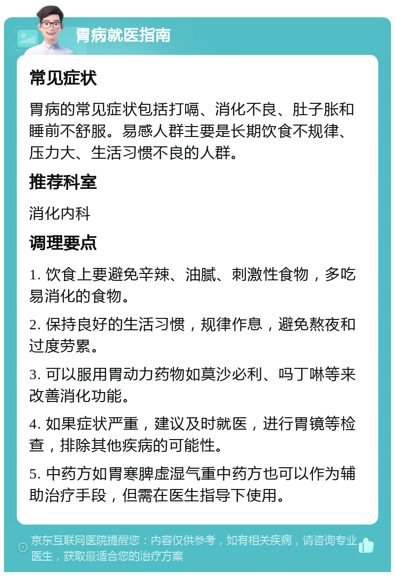 胃病就医指南 常见症状 胃病的常见症状包括打嗝、消化不良、肚子胀和睡前不舒服。易感人群主要是长期饮食不规律、压力大、生活习惯不良的人群。 推荐科室 消化内科 调理要点 1. 饮食上要避免辛辣、油腻、刺激性食物，多吃易消化的食物。 2. 保持良好的生活习惯，规律作息，避免熬夜和过度劳累。 3. 可以服用胃动力药物如莫沙必利、吗丁啉等来改善消化功能。 4. 如果症状严重，建议及时就医，进行胃镜等检查，排除其他疾病的可能性。 5. 中药方如胃寒脾虚湿气重中药方也可以作为辅助治疗手段，但需在医生指导下使用。