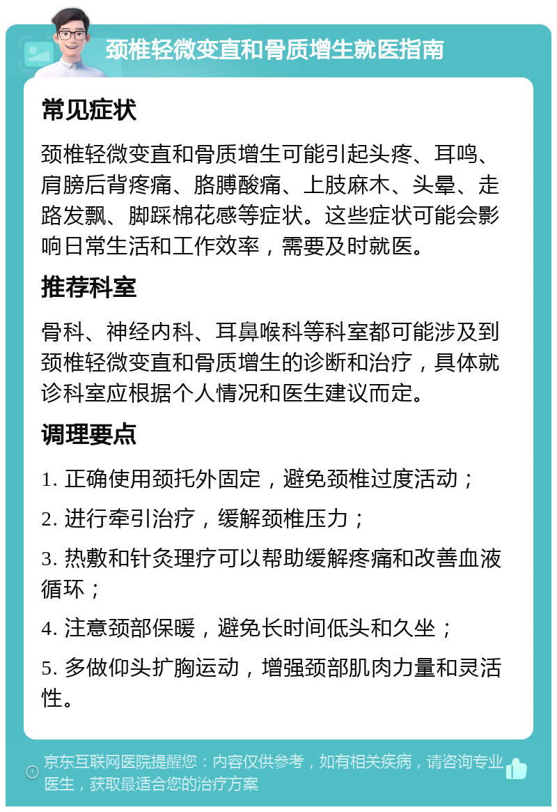 颈椎轻微变直和骨质增生就医指南 常见症状 颈椎轻微变直和骨质增生可能引起头疼、耳鸣、肩膀后背疼痛、胳膊酸痛、上肢麻木、头晕、走路发飘、脚踩棉花感等症状。这些症状可能会影响日常生活和工作效率，需要及时就医。 推荐科室 骨科、神经内科、耳鼻喉科等科室都可能涉及到颈椎轻微变直和骨质增生的诊断和治疗，具体就诊科室应根据个人情况和医生建议而定。 调理要点 1. 正确使用颈托外固定，避免颈椎过度活动； 2. 进行牵引治疗，缓解颈椎压力； 3. 热敷和针灸理疗可以帮助缓解疼痛和改善血液循环； 4. 注意颈部保暖，避免长时间低头和久坐； 5. 多做仰头扩胸运动，增强颈部肌肉力量和灵活性。