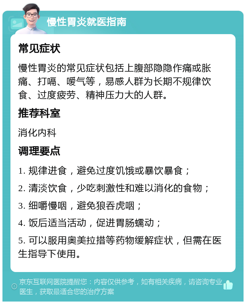 慢性胃炎就医指南 常见症状 慢性胃炎的常见症状包括上腹部隐隐作痛或胀痛、打嗝、嗳气等，易感人群为长期不规律饮食、过度疲劳、精神压力大的人群。 推荐科室 消化内科 调理要点 1. 规律进食，避免过度饥饿或暴饮暴食； 2. 清淡饮食，少吃刺激性和难以消化的食物； 3. 细嚼慢咽，避免狼吞虎咽； 4. 饭后适当活动，促进胃肠蠕动； 5. 可以服用奥美拉措等药物缓解症状，但需在医生指导下使用。