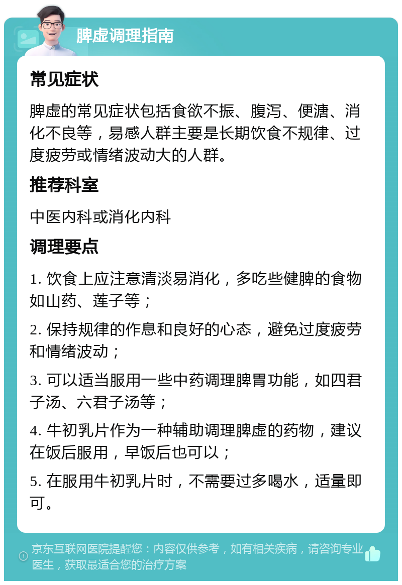 脾虚调理指南 常见症状 脾虚的常见症状包括食欲不振、腹泻、便溏、消化不良等，易感人群主要是长期饮食不规律、过度疲劳或情绪波动大的人群。 推荐科室 中医内科或消化内科 调理要点 1. 饮食上应注意清淡易消化，多吃些健脾的食物如山药、莲子等； 2. 保持规律的作息和良好的心态，避免过度疲劳和情绪波动； 3. 可以适当服用一些中药调理脾胃功能，如四君子汤、六君子汤等； 4. 牛初乳片作为一种辅助调理脾虚的药物，建议在饭后服用，早饭后也可以； 5. 在服用牛初乳片时，不需要过多喝水，适量即可。