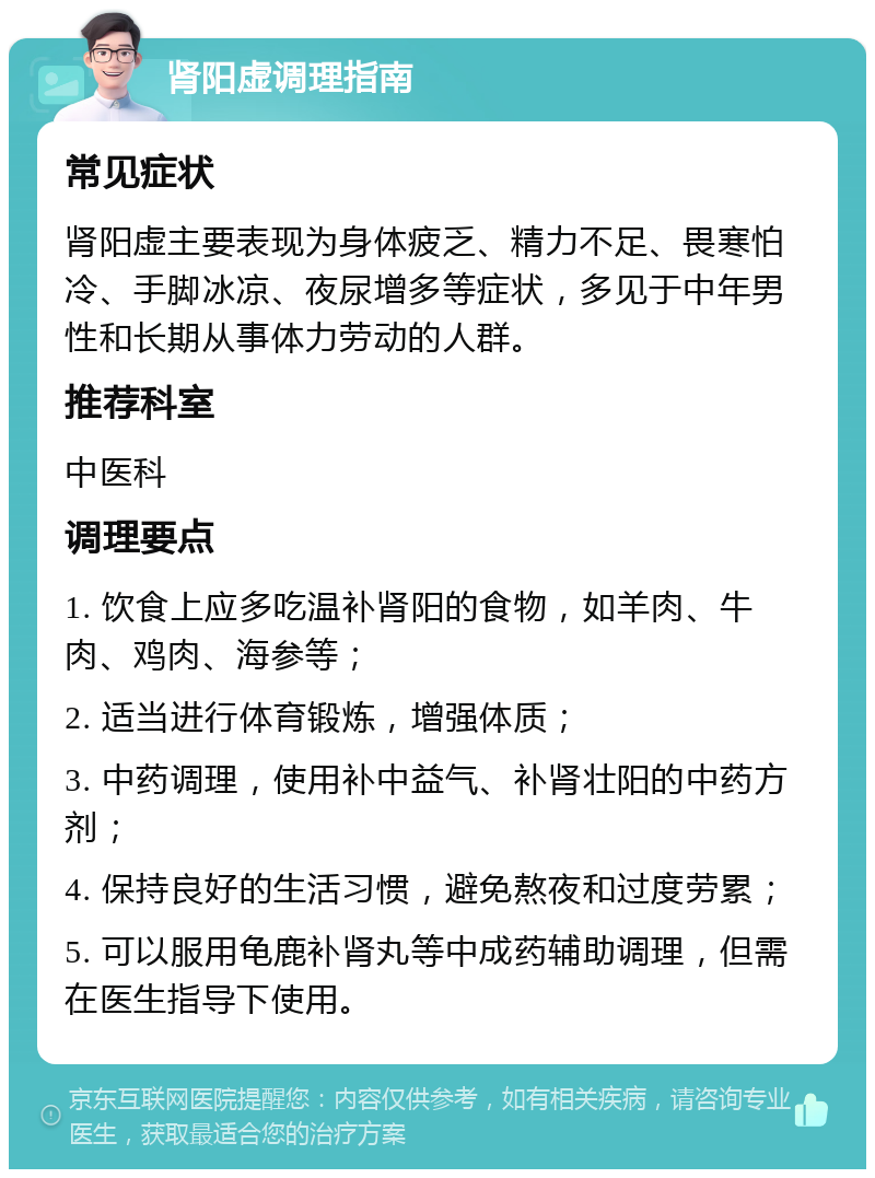 肾阳虚调理指南 常见症状 肾阳虚主要表现为身体疲乏、精力不足、畏寒怕冷、手脚冰凉、夜尿增多等症状，多见于中年男性和长期从事体力劳动的人群。 推荐科室 中医科 调理要点 1. 饮食上应多吃温补肾阳的食物，如羊肉、牛肉、鸡肉、海参等； 2. 适当进行体育锻炼，增强体质； 3. 中药调理，使用补中益气、补肾壮阳的中药方剂； 4. 保持良好的生活习惯，避免熬夜和过度劳累； 5. 可以服用龟鹿补肾丸等中成药辅助调理，但需在医生指导下使用。