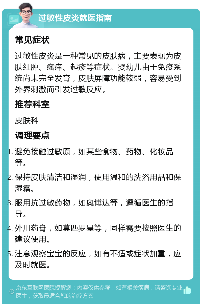 过敏性皮炎就医指南 常见症状 过敏性皮炎是一种常见的皮肤病，主要表现为皮肤红肿、瘙痒、起疹等症状。婴幼儿由于免疫系统尚未完全发育，皮肤屏障功能较弱，容易受到外界刺激而引发过敏反应。 推荐科室 皮肤科 调理要点 避免接触过敏原，如某些食物、药物、化妆品等。 保持皮肤清洁和湿润，使用温和的洗浴用品和保湿霜。 服用抗过敏药物，如奥博达等，遵循医生的指导。 外用药膏，如莫匹罗星等，同样需要按照医生的建议使用。 注意观察宝宝的反应，如有不适或症状加重，应及时就医。