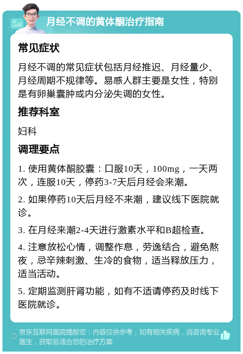 月经不调的黄体酮治疗指南 常见症状 月经不调的常见症状包括月经推迟、月经量少、月经周期不规律等。易感人群主要是女性，特别是有卵巢囊肿或内分泌失调的女性。 推荐科室 妇科 调理要点 1. 使用黄体酮胶囊：口服10天，100mg，一天两次，连服10天，停药3-7天后月经会来潮。 2. 如果停药10天后月经不来潮，建议线下医院就诊。 3. 在月经来潮2-4天进行激素水平和B超检查。 4. 注意放松心情，调整作息，劳逸结合，避免熬夜，忌辛辣刺激、生冷的食物，适当释放压力，适当活动。 5. 定期监测肝肾功能，如有不适请停药及时线下医院就诊。