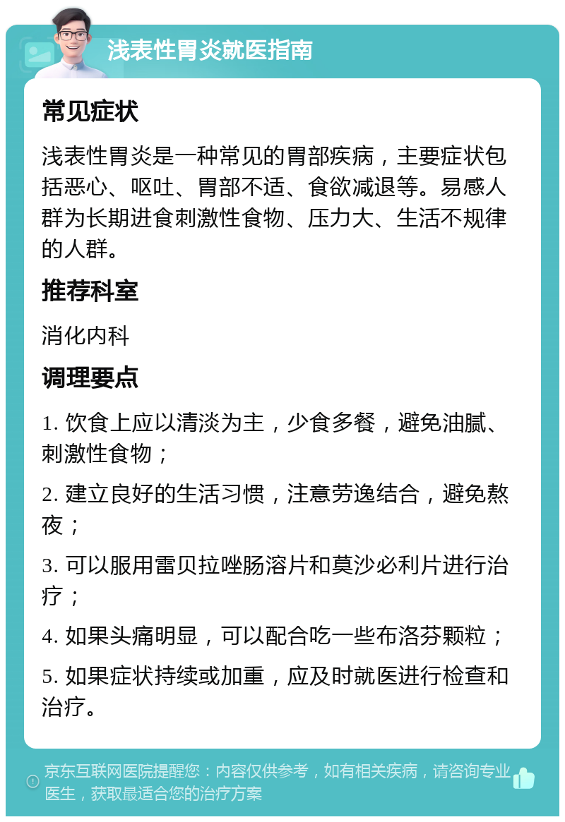 浅表性胃炎就医指南 常见症状 浅表性胃炎是一种常见的胃部疾病，主要症状包括恶心、呕吐、胃部不适、食欲减退等。易感人群为长期进食刺激性食物、压力大、生活不规律的人群。 推荐科室 消化内科 调理要点 1. 饮食上应以清淡为主，少食多餐，避免油腻、刺激性食物； 2. 建立良好的生活习惯，注意劳逸结合，避免熬夜； 3. 可以服用雷贝拉唑肠溶片和莫沙必利片进行治疗； 4. 如果头痛明显，可以配合吃一些布洛芬颗粒； 5. 如果症状持续或加重，应及时就医进行检查和治疗。