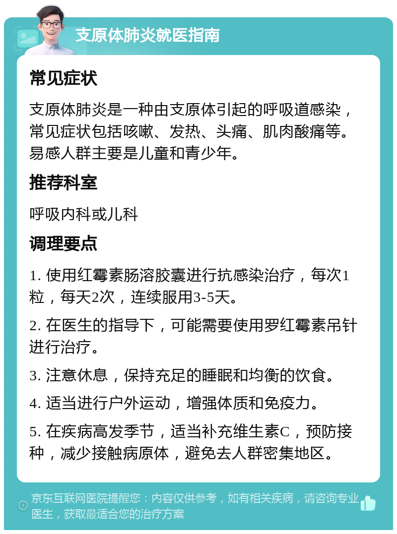 支原体肺炎就医指南 常见症状 支原体肺炎是一种由支原体引起的呼吸道感染，常见症状包括咳嗽、发热、头痛、肌肉酸痛等。易感人群主要是儿童和青少年。 推荐科室 呼吸内科或儿科 调理要点 1. 使用红霉素肠溶胶囊进行抗感染治疗，每次1粒，每天2次，连续服用3-5天。 2. 在医生的指导下，可能需要使用罗红霉素吊针进行治疗。 3. 注意休息，保持充足的睡眠和均衡的饮食。 4. 适当进行户外运动，增强体质和免疫力。 5. 在疾病高发季节，适当补充维生素C，预防接种，减少接触病原体，避免去人群密集地区。