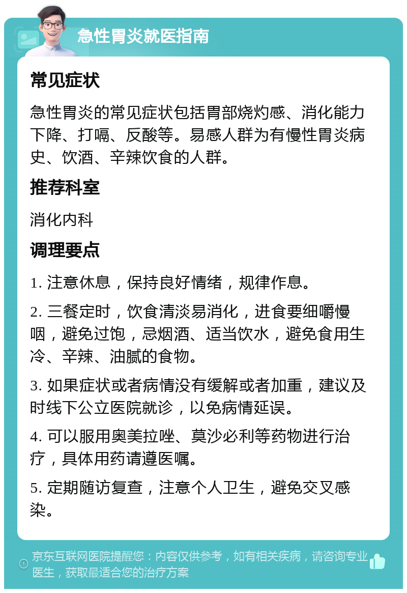 急性胃炎就医指南 常见症状 急性胃炎的常见症状包括胃部烧灼感、消化能力下降、打嗝、反酸等。易感人群为有慢性胃炎病史、饮酒、辛辣饮食的人群。 推荐科室 消化内科 调理要点 1. 注意休息，保持良好情绪，规律作息。 2. 三餐定时，饮食清淡易消化，进食要细嚼慢咽，避免过饱，忌烟酒、适当饮水，避免食用生冷、辛辣、油腻的食物。 3. 如果症状或者病情没有缓解或者加重，建议及时线下公立医院就诊，以免病情延误。 4. 可以服用奥美拉唑、莫沙必利等药物进行治疗，具体用药请遵医嘱。 5. 定期随访复查，注意个人卫生，避免交叉感染。