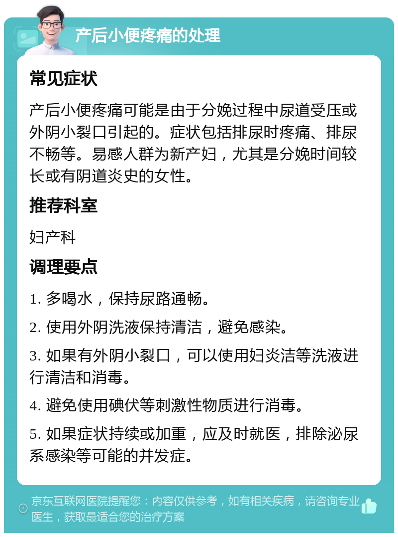 产后小便疼痛的处理 常见症状 产后小便疼痛可能是由于分娩过程中尿道受压或外阴小裂口引起的。症状包括排尿时疼痛、排尿不畅等。易感人群为新产妇，尤其是分娩时间较长或有阴道炎史的女性。 推荐科室 妇产科 调理要点 1. 多喝水，保持尿路通畅。 2. 使用外阴洗液保持清洁，避免感染。 3. 如果有外阴小裂口，可以使用妇炎洁等洗液进行清洁和消毒。 4. 避免使用碘伏等刺激性物质进行消毒。 5. 如果症状持续或加重，应及时就医，排除泌尿系感染等可能的并发症。