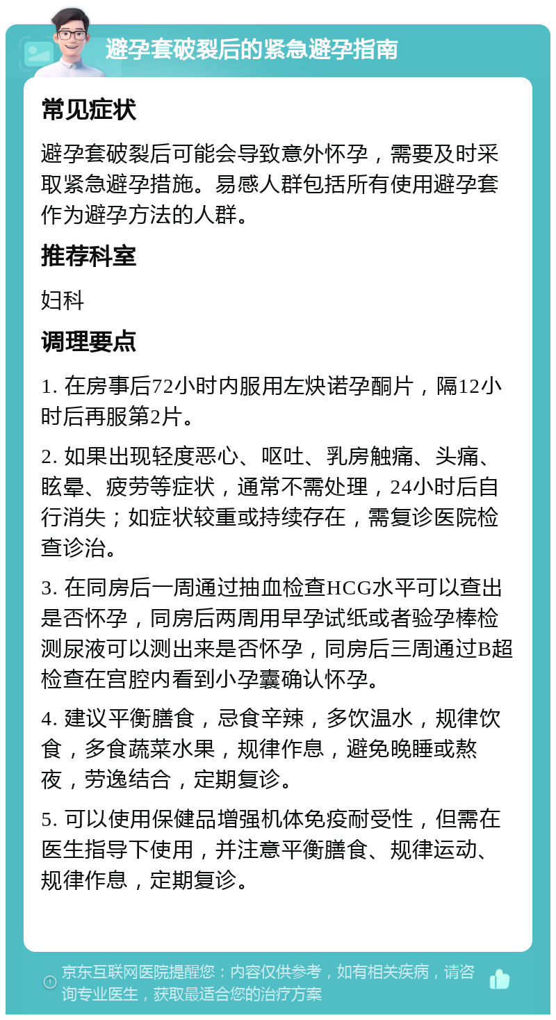 避孕套破裂后的紧急避孕指南 常见症状 避孕套破裂后可能会导致意外怀孕，需要及时采取紧急避孕措施。易感人群包括所有使用避孕套作为避孕方法的人群。 推荐科室 妇科 调理要点 1. 在房事后72小时内服用左炔诺孕酮片，隔12小时后再服第2片。 2. 如果出现轻度恶心、呕吐、乳房触痛、头痛、眩晕、疲劳等症状，通常不需处理，24小时后自行消失；如症状较重或持续存在，需复诊医院检查诊治。 3. 在同房后一周通过抽血检查HCG水平可以查出是否怀孕，同房后两周用早孕试纸或者验孕棒检测尿液可以测出来是否怀孕，同房后三周通过B超检查在宫腔内看到小孕囊确认怀孕。 4. 建议平衡膳食，忌食辛辣，多饮温水，规律饮食，多食蔬菜水果，规律作息，避免晚睡或熬夜，劳逸结合，定期复诊。 5. 可以使用保健品增强机体免疫耐受性，但需在医生指导下使用，并注意平衡膳食、规律运动、规律作息，定期复诊。