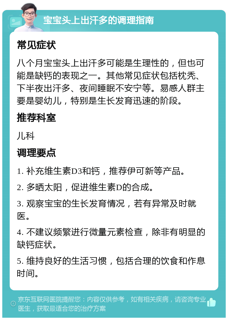 宝宝头上出汗多的调理指南 常见症状 八个月宝宝头上出汗多可能是生理性的，但也可能是缺钙的表现之一。其他常见症状包括枕秃、下半夜出汗多、夜间睡眠不安宁等。易感人群主要是婴幼儿，特别是生长发育迅速的阶段。 推荐科室 儿科 调理要点 1. 补充维生素D3和钙，推荐伊可新等产品。 2. 多晒太阳，促进维生素D的合成。 3. 观察宝宝的生长发育情况，若有异常及时就医。 4. 不建议频繁进行微量元素检查，除非有明显的缺钙症状。 5. 维持良好的生活习惯，包括合理的饮食和作息时间。