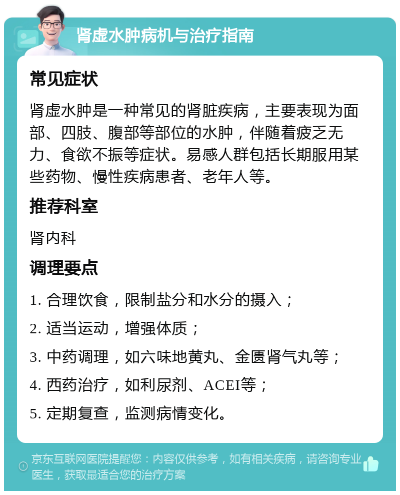 肾虚水肿病机与治疗指南 常见症状 肾虚水肿是一种常见的肾脏疾病，主要表现为面部、四肢、腹部等部位的水肿，伴随着疲乏无力、食欲不振等症状。易感人群包括长期服用某些药物、慢性疾病患者、老年人等。 推荐科室 肾内科 调理要点 1. 合理饮食，限制盐分和水分的摄入； 2. 适当运动，增强体质； 3. 中药调理，如六味地黄丸、金匮肾气丸等； 4. 西药治疗，如利尿剂、ACEI等； 5. 定期复查，监测病情变化。