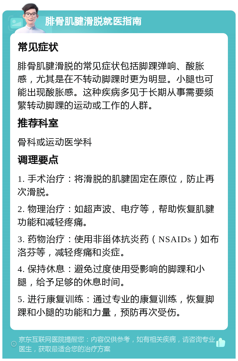 腓骨肌腱滑脱就医指南 常见症状 腓骨肌腱滑脱的常见症状包括脚踝弹响、酸胀感，尤其是在不转动脚踝时更为明显。小腿也可能出现酸胀感。这种疾病多见于长期从事需要频繁转动脚踝的运动或工作的人群。 推荐科室 骨科或运动医学科 调理要点 1. 手术治疗：将滑脱的肌腱固定在原位，防止再次滑脱。 2. 物理治疗：如超声波、电疗等，帮助恢复肌腱功能和减轻疼痛。 3. 药物治疗：使用非甾体抗炎药（NSAIDs）如布洛芬等，减轻疼痛和炎症。 4. 保持休息：避免过度使用受影响的脚踝和小腿，给予足够的休息时间。 5. 进行康复训练：通过专业的康复训练，恢复脚踝和小腿的功能和力量，预防再次受伤。