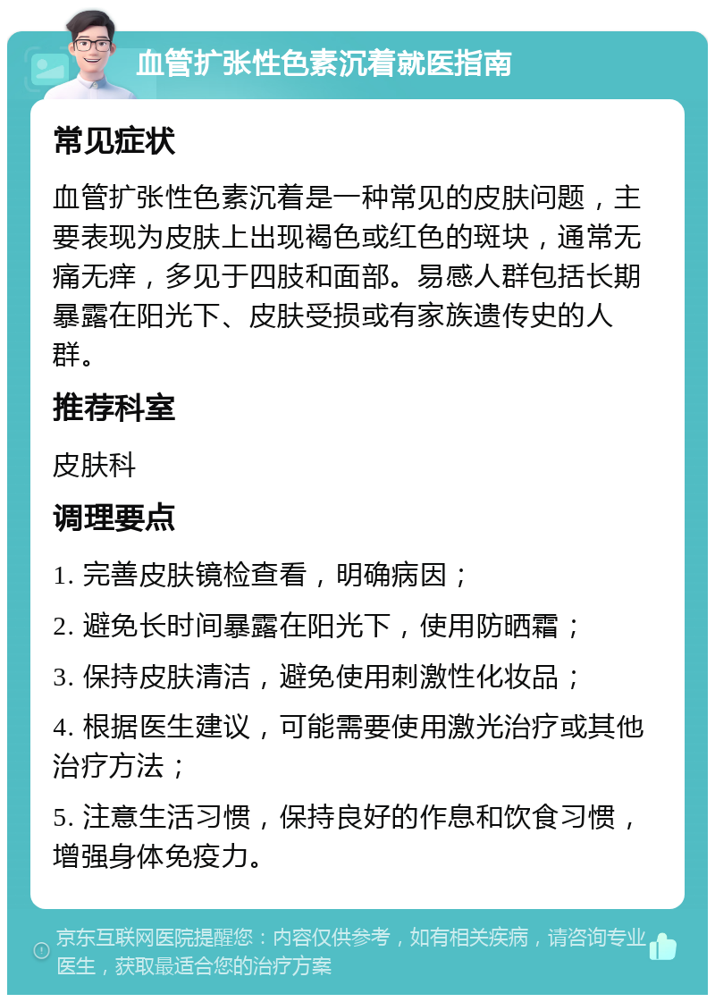 血管扩张性色素沉着就医指南 常见症状 血管扩张性色素沉着是一种常见的皮肤问题，主要表现为皮肤上出现褐色或红色的斑块，通常无痛无痒，多见于四肢和面部。易感人群包括长期暴露在阳光下、皮肤受损或有家族遗传史的人群。 推荐科室 皮肤科 调理要点 1. 完善皮肤镜检查看，明确病因； 2. 避免长时间暴露在阳光下，使用防晒霜； 3. 保持皮肤清洁，避免使用刺激性化妆品； 4. 根据医生建议，可能需要使用激光治疗或其他治疗方法； 5. 注意生活习惯，保持良好的作息和饮食习惯，增强身体免疫力。