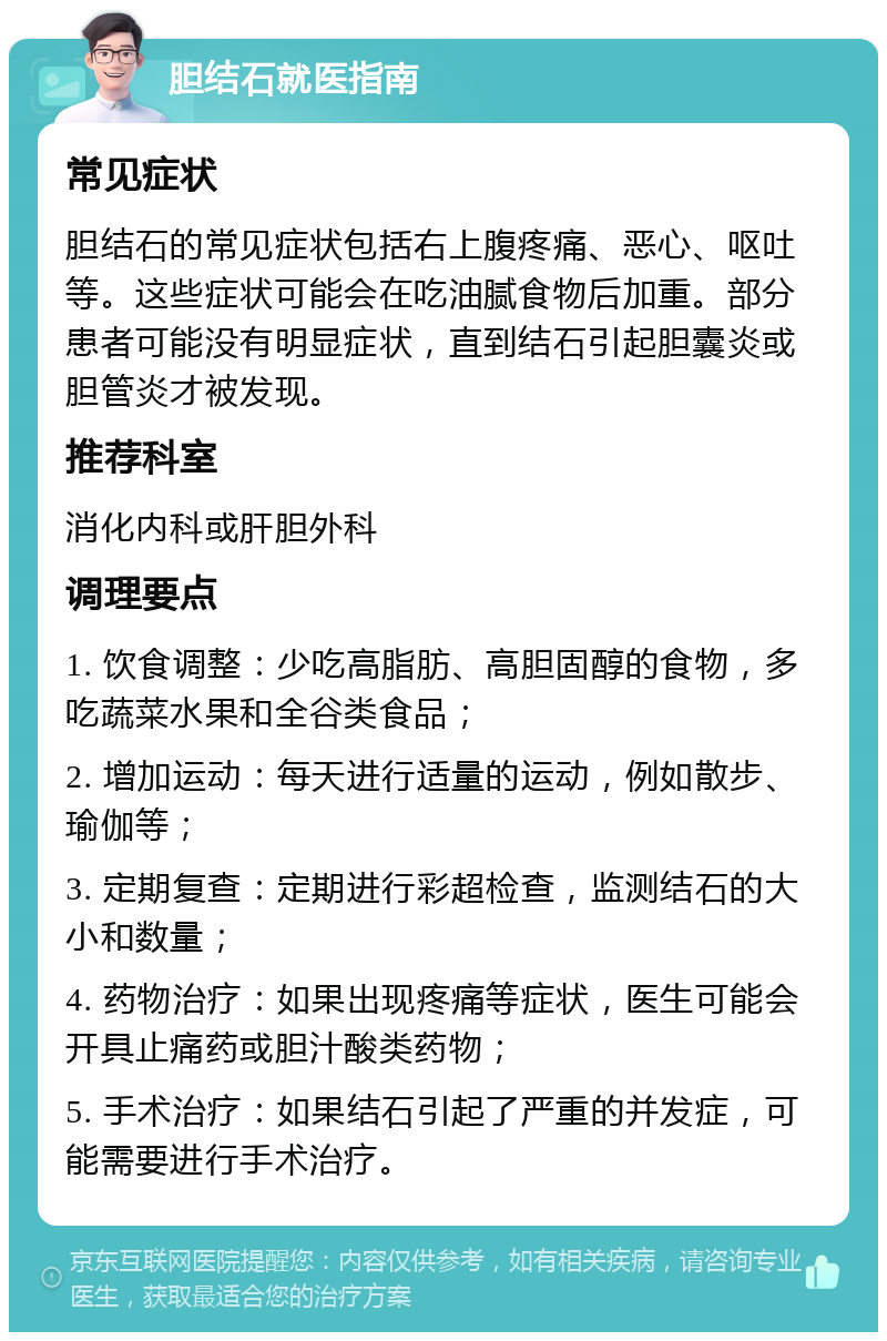 胆结石就医指南 常见症状 胆结石的常见症状包括右上腹疼痛、恶心、呕吐等。这些症状可能会在吃油腻食物后加重。部分患者可能没有明显症状，直到结石引起胆囊炎或胆管炎才被发现。 推荐科室 消化内科或肝胆外科 调理要点 1. 饮食调整：少吃高脂肪、高胆固醇的食物，多吃蔬菜水果和全谷类食品； 2. 增加运动：每天进行适量的运动，例如散步、瑜伽等； 3. 定期复查：定期进行彩超检查，监测结石的大小和数量； 4. 药物治疗：如果出现疼痛等症状，医生可能会开具止痛药或胆汁酸类药物； 5. 手术治疗：如果结石引起了严重的并发症，可能需要进行手术治疗。