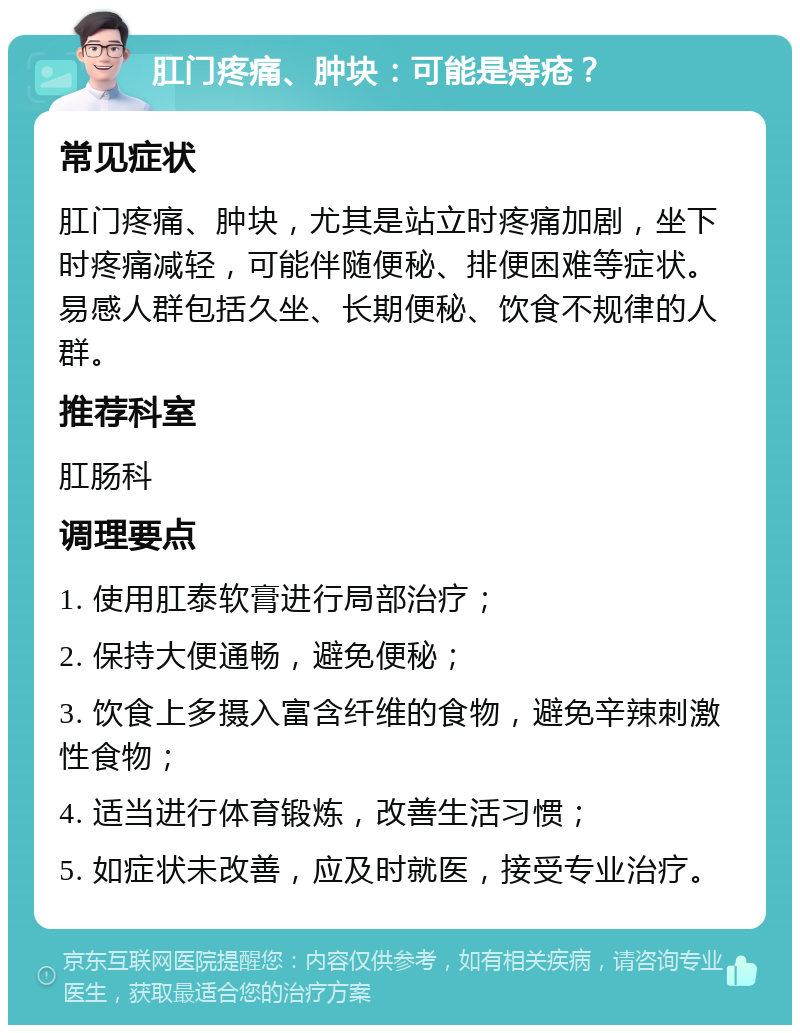 肛门疼痛、肿块：可能是痔疮？ 常见症状 肛门疼痛、肿块，尤其是站立时疼痛加剧，坐下时疼痛减轻，可能伴随便秘、排便困难等症状。易感人群包括久坐、长期便秘、饮食不规律的人群。 推荐科室 肛肠科 调理要点 1. 使用肛泰软膏进行局部治疗； 2. 保持大便通畅，避免便秘； 3. 饮食上多摄入富含纤维的食物，避免辛辣刺激性食物； 4. 适当进行体育锻炼，改善生活习惯； 5. 如症状未改善，应及时就医，接受专业治疗。