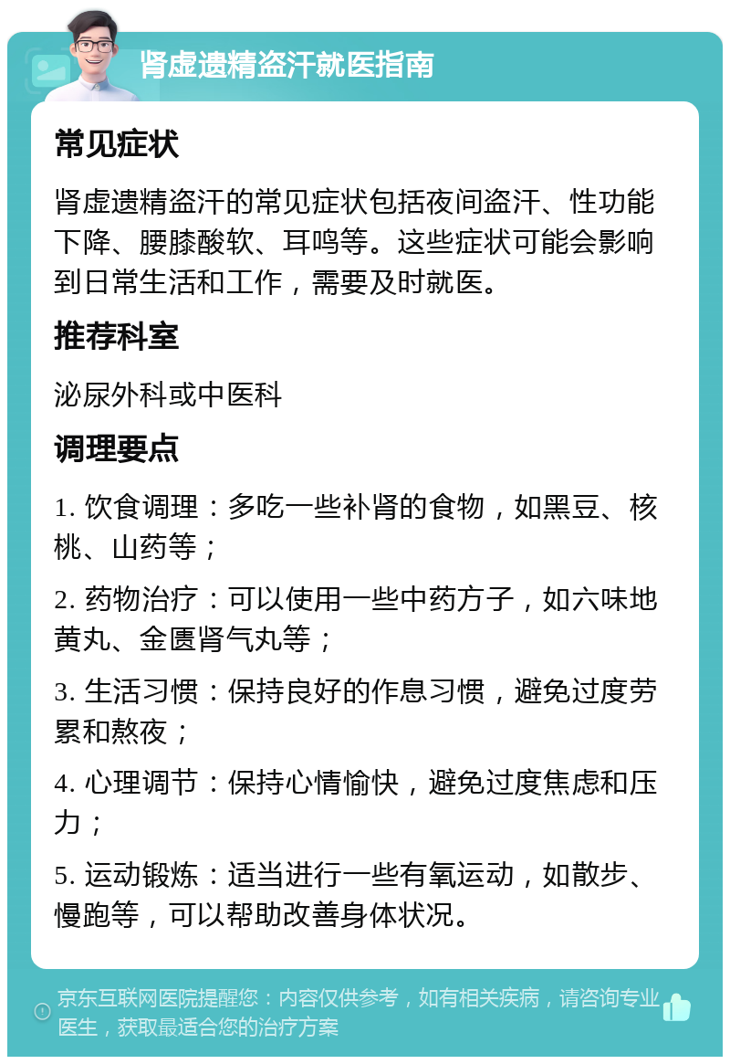 肾虚遗精盗汗就医指南 常见症状 肾虚遗精盗汗的常见症状包括夜间盗汗、性功能下降、腰膝酸软、耳鸣等。这些症状可能会影响到日常生活和工作，需要及时就医。 推荐科室 泌尿外科或中医科 调理要点 1. 饮食调理：多吃一些补肾的食物，如黑豆、核桃、山药等； 2. 药物治疗：可以使用一些中药方子，如六味地黄丸、金匮肾气丸等； 3. 生活习惯：保持良好的作息习惯，避免过度劳累和熬夜； 4. 心理调节：保持心情愉快，避免过度焦虑和压力； 5. 运动锻炼：适当进行一些有氧运动，如散步、慢跑等，可以帮助改善身体状况。