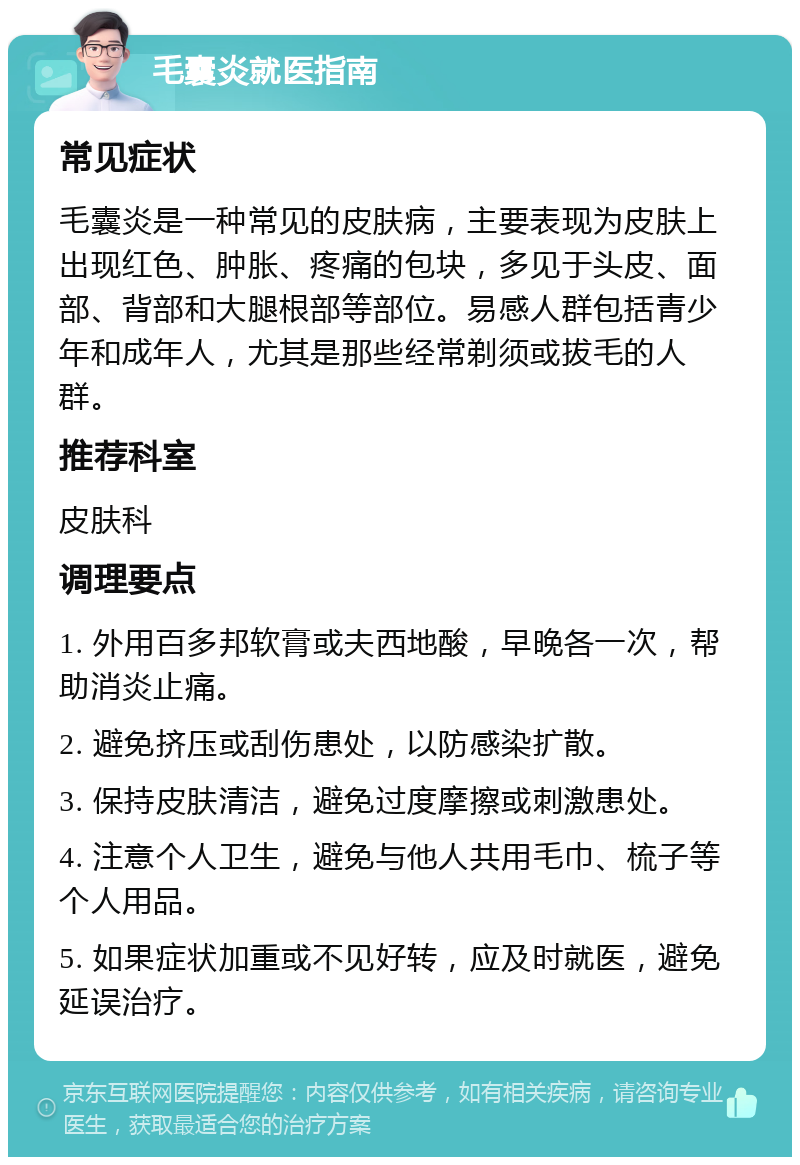 毛囊炎就医指南 常见症状 毛囊炎是一种常见的皮肤病，主要表现为皮肤上出现红色、肿胀、疼痛的包块，多见于头皮、面部、背部和大腿根部等部位。易感人群包括青少年和成年人，尤其是那些经常剃须或拔毛的人群。 推荐科室 皮肤科 调理要点 1. 外用百多邦软膏或夫西地酸，早晚各一次，帮助消炎止痛。 2. 避免挤压或刮伤患处，以防感染扩散。 3. 保持皮肤清洁，避免过度摩擦或刺激患处。 4. 注意个人卫生，避免与他人共用毛巾、梳子等个人用品。 5. 如果症状加重或不见好转，应及时就医，避免延误治疗。