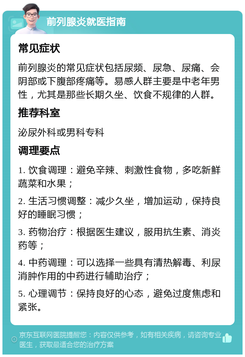 前列腺炎就医指南 常见症状 前列腺炎的常见症状包括尿频、尿急、尿痛、会阴部或下腹部疼痛等。易感人群主要是中老年男性，尤其是那些长期久坐、饮食不规律的人群。 推荐科室 泌尿外科或男科专科 调理要点 1. 饮食调理：避免辛辣、刺激性食物，多吃新鲜蔬菜和水果； 2. 生活习惯调整：减少久坐，增加运动，保持良好的睡眠习惯； 3. 药物治疗：根据医生建议，服用抗生素、消炎药等； 4. 中药调理：可以选择一些具有清热解毒、利尿消肿作用的中药进行辅助治疗； 5. 心理调节：保持良好的心态，避免过度焦虑和紧张。