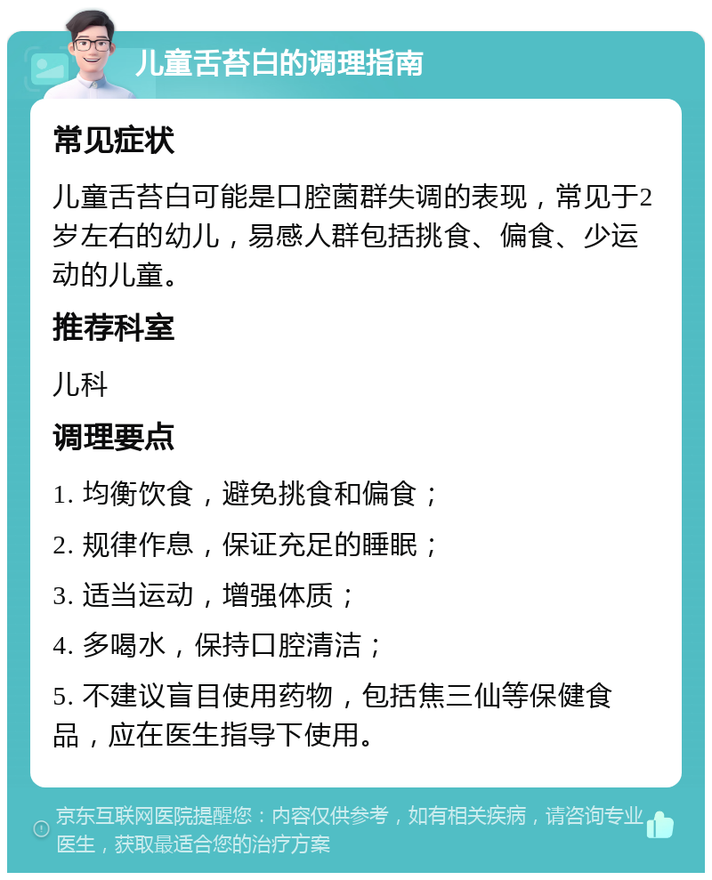 儿童舌苔白的调理指南 常见症状 儿童舌苔白可能是口腔菌群失调的表现，常见于2岁左右的幼儿，易感人群包括挑食、偏食、少运动的儿童。 推荐科室 儿科 调理要点 1. 均衡饮食，避免挑食和偏食； 2. 规律作息，保证充足的睡眠； 3. 适当运动，增强体质； 4. 多喝水，保持口腔清洁； 5. 不建议盲目使用药物，包括焦三仙等保健食品，应在医生指导下使用。