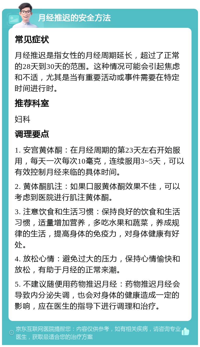 月经推迟的安全方法 常见症状 月经推迟是指女性的月经周期延长，超过了正常的28天到30天的范围。这种情况可能会引起焦虑和不适，尤其是当有重要活动或事件需要在特定时间进行时。 推荐科室 妇科 调理要点 1. 安宫黄体酮：在月经周期的第23天左右开始服用，每天一次每次10毫克，连续服用3~5天，可以有效控制月经来临的具体时间。 2. 黄体酮肌注：如果口服黄体酮效果不佳，可以考虑到医院进行肌注黄体酮。 3. 注意饮食和生活习惯：保持良好的饮食和生活习惯，适量增加营养，多吃水果和蔬菜，养成规律的生活，提高身体的免疫力，对身体健康有好处。 4. 放松心情：避免过大的压力，保持心情愉快和放松，有助于月经的正常来潮。 5. 不建议随便用药物推迟月经：药物推迟月经会导致内分泌失调，也会对身体的健康造成一定的影响，应在医生的指导下进行调理和治疗。