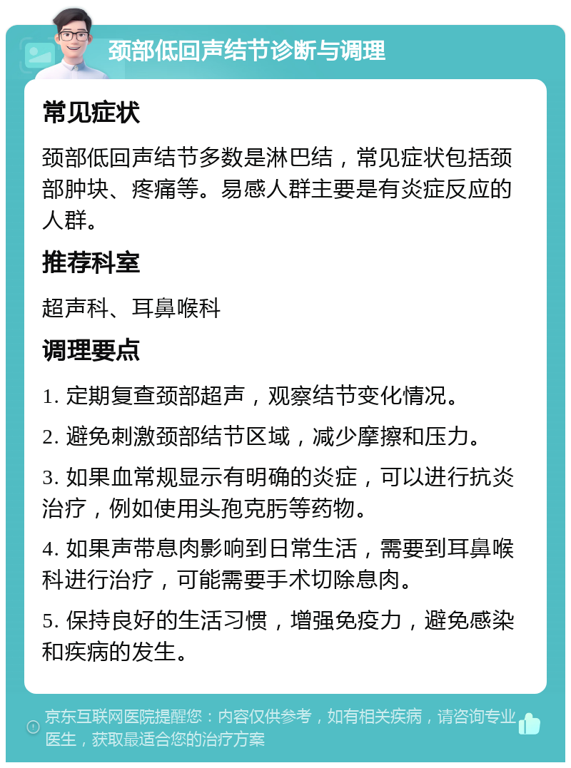 颈部低回声结节诊断与调理 常见症状 颈部低回声结节多数是淋巴结，常见症状包括颈部肿块、疼痛等。易感人群主要是有炎症反应的人群。 推荐科室 超声科、耳鼻喉科 调理要点 1. 定期复查颈部超声，观察结节变化情况。 2. 避免刺激颈部结节区域，减少摩擦和压力。 3. 如果血常规显示有明确的炎症，可以进行抗炎治疗，例如使用头孢克肟等药物。 4. 如果声带息肉影响到日常生活，需要到耳鼻喉科进行治疗，可能需要手术切除息肉。 5. 保持良好的生活习惯，增强免疫力，避免感染和疾病的发生。