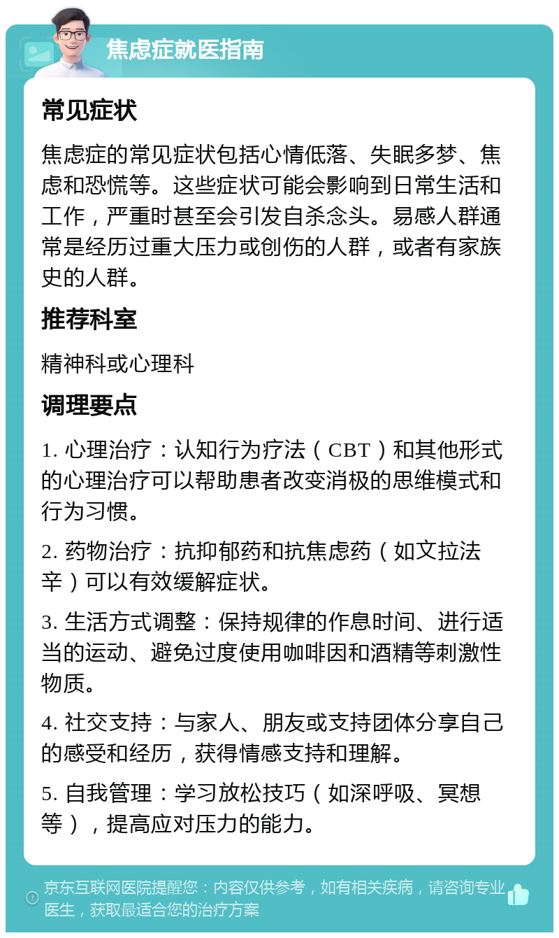 焦虑症就医指南 常见症状 焦虑症的常见症状包括心情低落、失眠多梦、焦虑和恐慌等。这些症状可能会影响到日常生活和工作，严重时甚至会引发自杀念头。易感人群通常是经历过重大压力或创伤的人群，或者有家族史的人群。 推荐科室 精神科或心理科 调理要点 1. 心理治疗：认知行为疗法（CBT）和其他形式的心理治疗可以帮助患者改变消极的思维模式和行为习惯。 2. 药物治疗：抗抑郁药和抗焦虑药（如文拉法辛）可以有效缓解症状。 3. 生活方式调整：保持规律的作息时间、进行适当的运动、避免过度使用咖啡因和酒精等刺激性物质。 4. 社交支持：与家人、朋友或支持团体分享自己的感受和经历，获得情感支持和理解。 5. 自我管理：学习放松技巧（如深呼吸、冥想等），提高应对压力的能力。