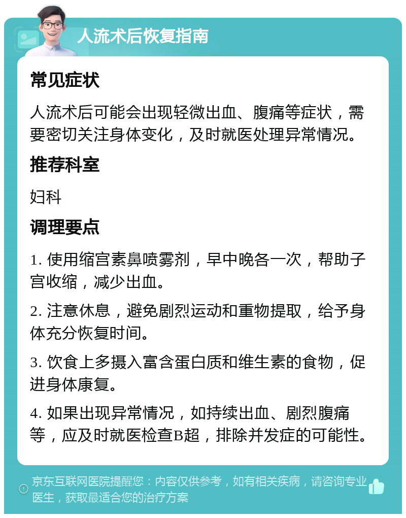 人流术后恢复指南 常见症状 人流术后可能会出现轻微出血、腹痛等症状，需要密切关注身体变化，及时就医处理异常情况。 推荐科室 妇科 调理要点 1. 使用缩宫素鼻喷雾剂，早中晚各一次，帮助子宫收缩，减少出血。 2. 注意休息，避免剧烈运动和重物提取，给予身体充分恢复时间。 3. 饮食上多摄入富含蛋白质和维生素的食物，促进身体康复。 4. 如果出现异常情况，如持续出血、剧烈腹痛等，应及时就医检查B超，排除并发症的可能性。