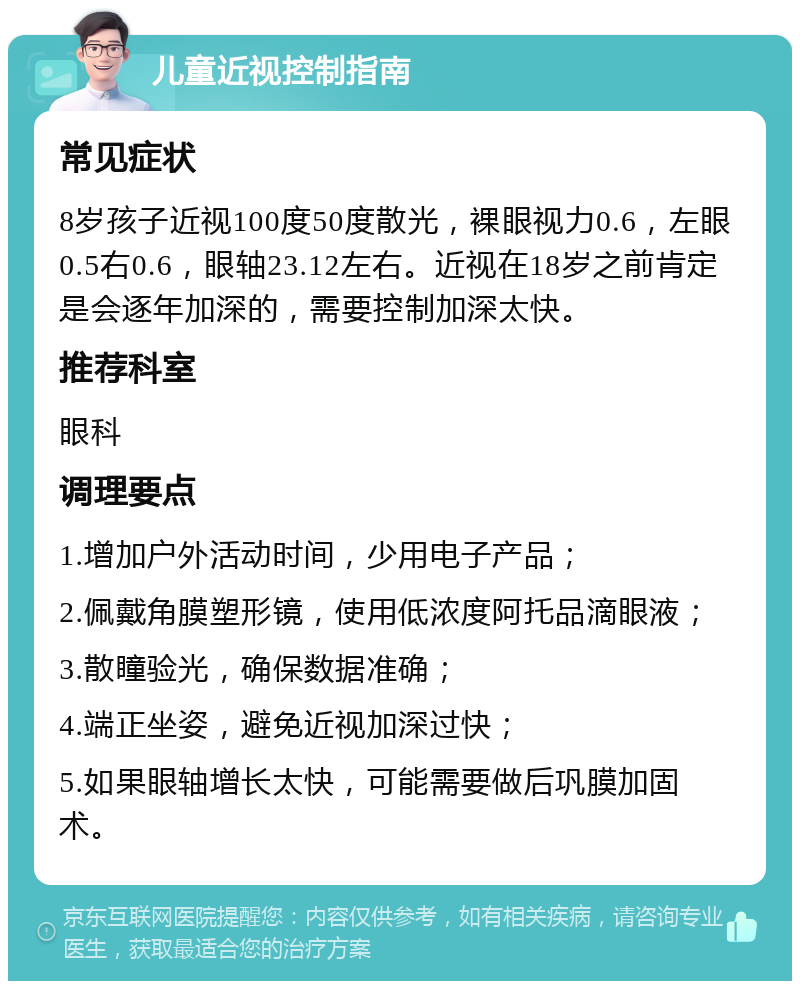 儿童近视控制指南 常见症状 8岁孩子近视100度50度散光，裸眼视力0.6，左眼0.5右0.6，眼轴23.12左右。近视在18岁之前肯定是会逐年加深的，需要控制加深太快。 推荐科室 眼科 调理要点 1.增加户外活动时间，少用电子产品； 2.佩戴角膜塑形镜，使用低浓度阿托品滴眼液； 3.散瞳验光，确保数据准确； 4.端正坐姿，避免近视加深过快； 5.如果眼轴增长太快，可能需要做后巩膜加固术。