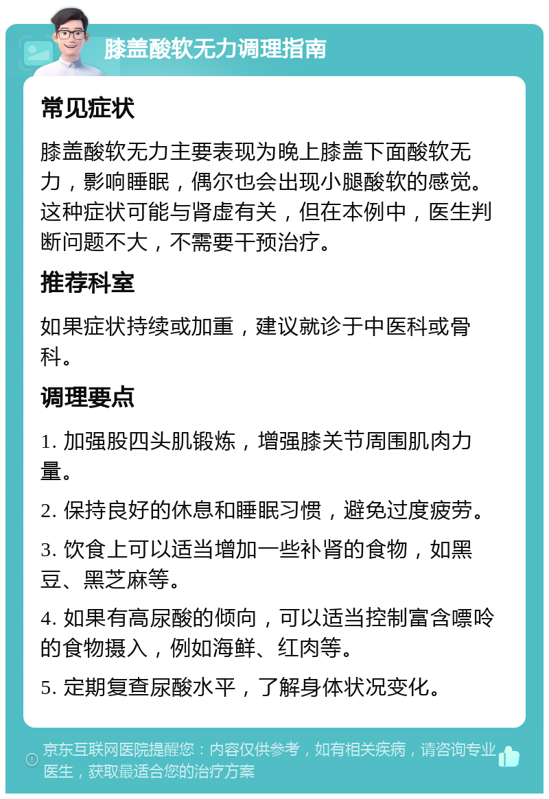 膝盖酸软无力调理指南 常见症状 膝盖酸软无力主要表现为晚上膝盖下面酸软无力，影响睡眠，偶尔也会出现小腿酸软的感觉。这种症状可能与肾虚有关，但在本例中，医生判断问题不大，不需要干预治疗。 推荐科室 如果症状持续或加重，建议就诊于中医科或骨科。 调理要点 1. 加强股四头肌锻炼，增强膝关节周围肌肉力量。 2. 保持良好的休息和睡眠习惯，避免过度疲劳。 3. 饮食上可以适当增加一些补肾的食物，如黑豆、黑芝麻等。 4. 如果有高尿酸的倾向，可以适当控制富含嘌呤的食物摄入，例如海鲜、红肉等。 5. 定期复查尿酸水平，了解身体状况变化。