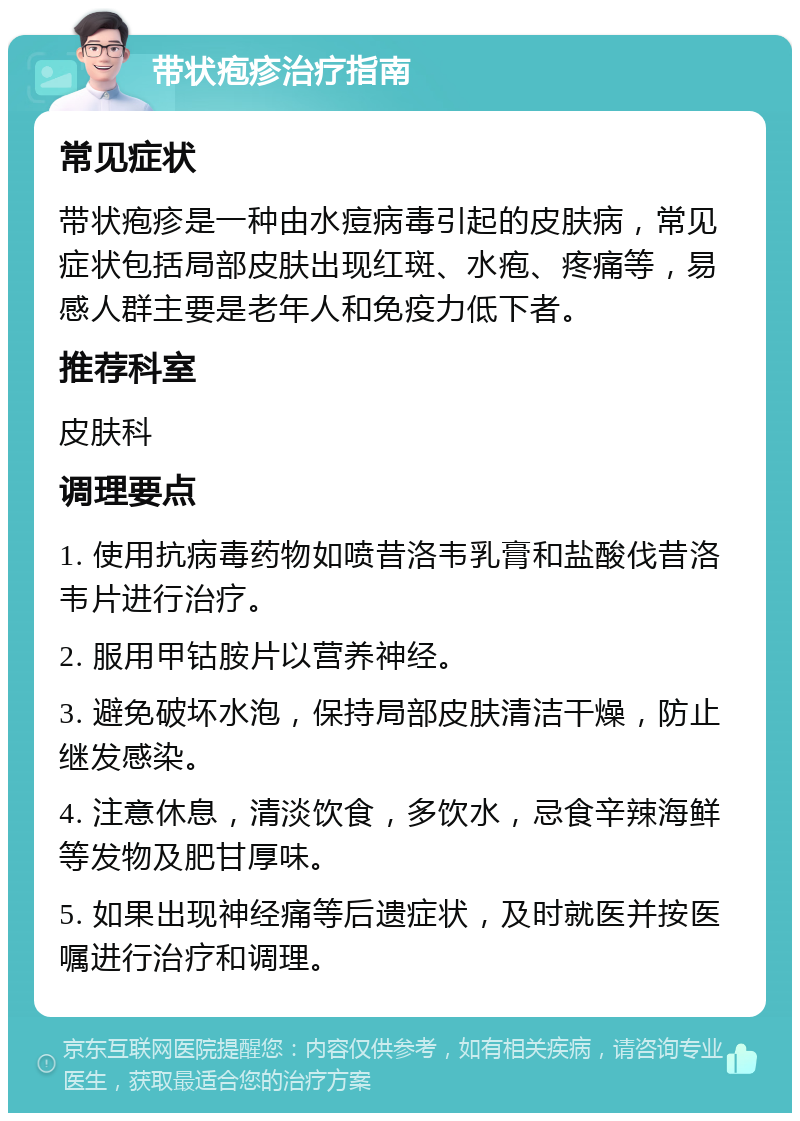 带状疱疹治疗指南 常见症状 带状疱疹是一种由水痘病毒引起的皮肤病，常见症状包括局部皮肤出现红斑、水疱、疼痛等，易感人群主要是老年人和免疫力低下者。 推荐科室 皮肤科 调理要点 1. 使用抗病毒药物如喷昔洛韦乳膏和盐酸伐昔洛韦片进行治疗。 2. 服用甲钴胺片以营养神经。 3. 避免破坏水泡，保持局部皮肤清洁干燥，防止继发感染。 4. 注意休息，清淡饮食，多饮水，忌食辛辣海鲜等发物及肥甘厚味。 5. 如果出现神经痛等后遗症状，及时就医并按医嘱进行治疗和调理。