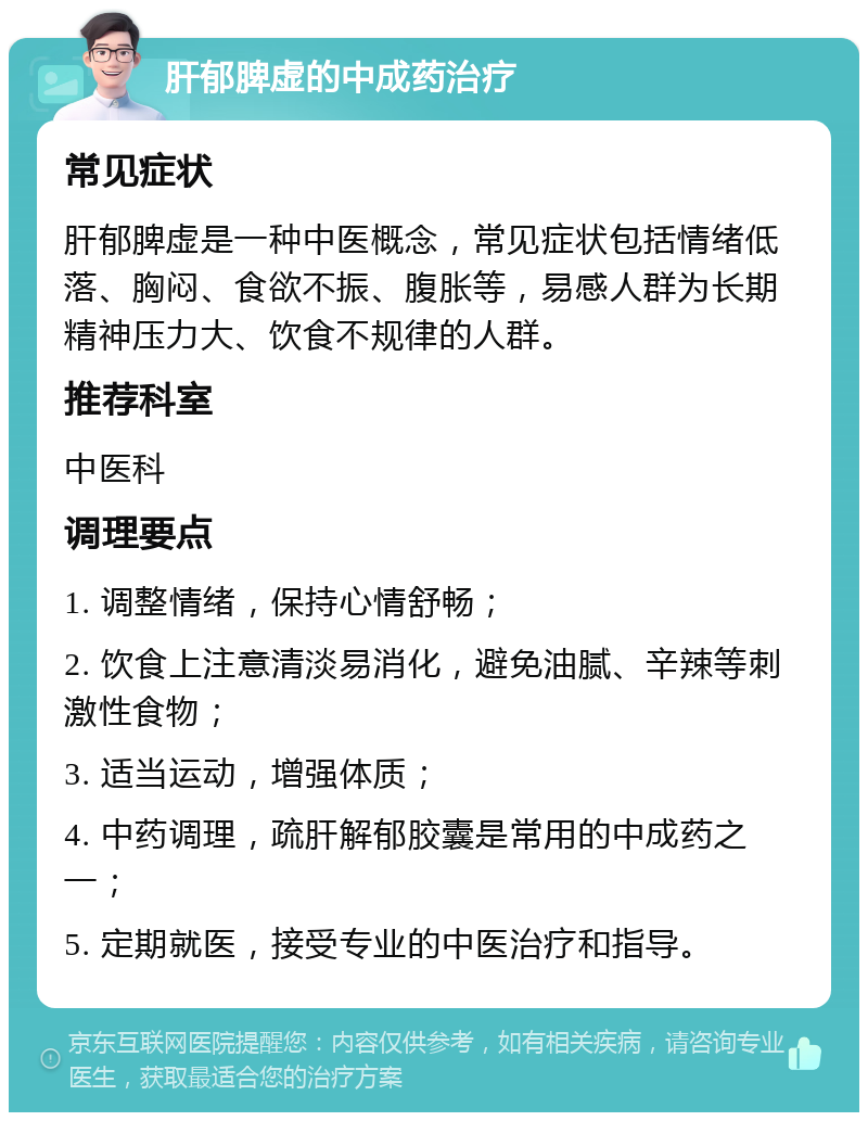 肝郁脾虚的中成药治疗 常见症状 肝郁脾虚是一种中医概念，常见症状包括情绪低落、胸闷、食欲不振、腹胀等，易感人群为长期精神压力大、饮食不规律的人群。 推荐科室 中医科 调理要点 1. 调整情绪，保持心情舒畅； 2. 饮食上注意清淡易消化，避免油腻、辛辣等刺激性食物； 3. 适当运动，增强体质； 4. 中药调理，疏肝解郁胶囊是常用的中成药之一； 5. 定期就医，接受专业的中医治疗和指导。